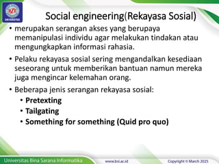 Social engineering(Rekayasa Sosial)
• merupakan serangan akses yang berupaya
memanipulasi individu agar melakukan tindakan atau
mengungkapkan informasi rahasia.
• Pelaku rekayasa sosial sering mengandalkan kesediaan
seseorang untuk memberikan bantuan namun mereka
juga mengincar kelemahan orang.
• Beberapa jenis serangan rekayasa sosial:
• Pretexting
• Tailgating
• Something for something (Quid pro quo)
 