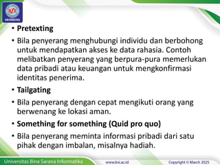 • Pretexting
• Bila penyerang menghubungi individu dan berbohong
untuk mendapatkan akses ke data rahasia. Contoh
melibatkan penyerang yang berpura-pura memerlukan
data pribadi atau keuangan untuk mengkonfirmasi
identitas penerima.
• Tailgating
• Bila penyerang dengan cepat mengikuti orang yang
berwenang ke lokasi aman.
• Something for something (Quid pro quo)
• Bila penyerang meminta informasi pribadi dari satu
pihak dengan imbalan, misalnya hadiah.
 