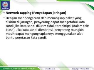 • Network tapping (Penyadapan jaringan)
• Dengan mendengarkan dan menangkap paket yang
dikirim di jaringan, penyerang dapat mengetahui kata
sandi jika kata sandi dikirim tidak terenkripsi (dalam teks
biasa). Jika kata sandi dienkripsi, penyerang mungkin
masih dapat mengungkapkannya menggunakan alat
bantu peretasan kata sandi.
 