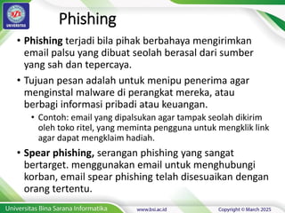 Phishing
• Phishing terjadi bila pihak berbahaya mengirimkan
email palsu yang dibuat seolah berasal dari sumber
yang sah dan tepercaya.
• Tujuan pesan adalah untuk menipu penerima agar
menginstal malware di perangkat mereka, atau
berbagi informasi pribadi atau keuangan.
• Contoh: email yang dipalsukan agar tampak seolah dikirim
oleh toko ritel, yang meminta pengguna untuk mengklik link
agar dapat mengklaim hadiah.
• Spear phishing, serangan phishing yang sangat
bertarget. menggunakan email untuk menghubungi
korban, email spear phishing telah disesuaikan dengan
orang tertentu.
 
