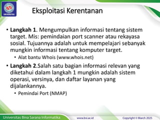 Eksploitasi Kerentanan
• Langkah 1. Mengumpulkan informasi tentang sistem
target. Mis: pemindaian port scanner atau rekayasa
sosial. Tujuannya adalah untuk mempelajari sebanyak
mungkin informasi tentang komputer target.
• Alat bantu Whois (www.whois.net)
• Langkah 2.Salah satu bagian informasi relevan yang
diketahui dalam langkah 1 mungkin adalah sistem
operasi, versinya, dan daftar layanan yang
dijalankannya.
• Pemindai Port (NMAP)
 