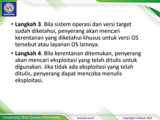 • Langkah 3. Bila sistem operasi dan versi target
sudah diketahui, penyerang akan mencari
kerentanan yang diketahui khusus untuk versi OS
tersebut atau layanan OS lainnya.
• Langkah 4. Bila kerentanan ditemukan, penyerang
akan mencari eksploitasi yang telah ditulis untuk
digunakan. Jika tidak ada eksploitasi yang telah
ditulis, penyerang dapat mencoba menulis
eksploitasi.
 