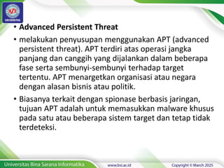 • Advanced Persistent Threat
• melakukan penyusupan menggunakan APT (advanced
persistent threat). APT terdiri atas operasi jangka
panjang dan canggih yang dijalankan dalam beberapa
fase serta sembunyi-sembunyi terhadap target
tertentu. APT menargetkan organisasi atau negara
dengan alasan bisnis atau politik.
• Biasanya terkait dengan spionase berbasis jaringan,
tujuan APT adalah untuk memasukkan malware khusus
pada satu atau beberapa sistem target dan tetap tidak
terdeteksi.
 