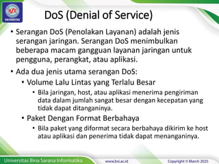 DoS (Denial of Service)
• Serangan DoS (Penolakan Layanan) adalah jenis
serangan jaringan. Serangan DoS menimbulkan
beberapa macam gangguan layanan jaringan untuk
pengguna, perangkat, atau aplikasi.
• Ada dua jenis utama serangan DoS:
• Volume Lalu Lintas yang Terlalu Besar
• Bila jaringan, host, atau aplikasi menerima pengiriman
data dalam jumlah sangat besar dengan kecepatan yang
tidak dapat ditanganinya.
• Paket Dengan Format Berbahaya
• Bila paket yang diformat secara berbahaya dikirim ke host
atau aplikasi dan penerima tidak dapat menanganinya.
 