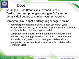 DDoS
• Serangan DDoS (Penolakan Layanan Secara
Terdistribusi) mirip dengan serangan DoS namun
berasal dari beberapa sumber yang terkoordinasi.
• serangan DDoS dapat berlangsung sebagai berikut:
• Penyerang membangun jaringan host terinfeksi, yang
disebut botnet. Host yang terinfeksi disebut zombie. Zombie
ini dikendalikan oleh sistem pengendali.
• Komputer zombie terus memindai dan menginfeksi lebih
banyak host, sehingga menciptakan lebih banyak zombie.
Bila sudah siap, peretas akan menginstruksikan sistem
pengendali untuk membuat botnet zombie melaksanakan
serangan DDoS.
 
