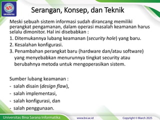 Serangan, Konsep, dan Teknik
Meski sebuah sistem informasi sudah dirancang memiliki
perangkat pengamanan, dalam operasi masalah keamanan harus
selalu dimonitor. Hal ini disebabkan :
1. Ditemukannya lubang keamanan (security hole) yang baru.
2. Kesalahan konfigurasi.
3. Penambahan perangkat baru (hardware dan/atau software)
yang menyebabkan menurunnya tingkat security atau
berubahnya metoda untuk mengoperasikan sistem.
Sumber lubang keamanan :
- salah disain (design flaw),
- salah implementasi,
- salah konfigurasi, dan
- salah penggunaan.
 