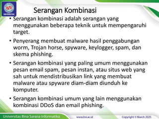 Serangan Kombinasi
• Serangan kombinasi adalah serangan yang
menggunakan beberapa teknik untuk mempengaruhi
target.
• Penyerang membuat malware hasil penggabungan
worm, Trojan horse, spyware, keylogger, spam, dan
skema phishing.
• Serangan kombinasi yang paling umum menggunakan
pesan email spam, pesan instan, atau situs web yang
sah untuk mendistribusikan link yang membuat
malware atau spyware diam-diam diunduh ke
komputer.
• Serangan kombinasi umum yang lain menggunakan
kombinasi DDoS dan email phishing.
 