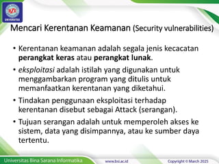Mencari Kerentanan Keamanan (Security vulnerabilities)
• Kerentanan keamanan adalah segala jenis kecacatan
perangkat keras atau perangkat lunak.
• eksploitasi adalah istilah yang digunakan untuk
menggambarkan program yang ditulis untuk
memanfaatkan kerentanan yang diketahui.
• Tindakan penggunaan eksploitasi terhadap
kerentanan disebut sebagai Attack (serangan).
• Tujuan serangan adalah untuk memperoleh akses ke
sistem, data yang disimpannya, atau ke sumber daya
tertentu.
 