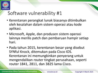 Software vulnerability #1
• Kerentanan perangkat lunak biasanya ditimbulkan
oleh kesalahan dalam sistem operasi atau kode
aplikasi.
• Microsoft, Apple, dan produsen sistem operasi
lainnya merilis patch dan pembaruan hampir setiap
hari.
• Pada tahun 2015, kerentanan besar yang disebut
SYNful Knock, ditemukan pada Cisco IOS.
Kerentanan ini memungkinkan penyerang untuk
mengendalikan router tingkat perusahaan, seperti
router 1841, 2811, dan 3825 lama Cisco.
 
