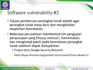 • Tujuan pembaruan perangkat lunak adalah agar
perangkat lunak tetap baru dan menghindari
eksploitasi kerentanan.
• Beberapa perusahaan membentuk tim pengujian
penyusupan yang khusus mencari, menemukan,
dan menginstal patch pada kerentanan perangkat
lunak sebelum dapat dieksploitasi
• Project Zero, Google Security Research
Software vulnerability #2
(https://bugs.chromium.org/p/project-zero/issues/list?can=1&redir=1)
 