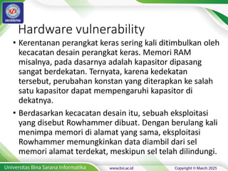 Hardware vulnerability
• Kerentanan perangkat keras sering kali ditimbulkan oleh
kecacatan desain perangkat keras. Memori RAM
misalnya, pada dasarnya adalah kapasitor dipasang
sangat berdekatan. Ternyata, karena kedekatan
tersebut, perubahan konstan yang diterapkan ke salah
satu kapasitor dapat mempengaruhi kapasitor di
dekatnya.
• Berdasarkan kecacatan desain itu, sebuah eksploitasi
yang disebut Rowhammer dibuat. Dengan berulang kali
menimpa memori di alamat yang sama, eksploitasi
Rowhammer memungkinkan data diambil dari sel
memori alamat terdekat, meskipun sel telah dilindungi.
 