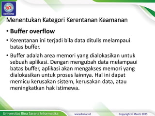 Menentukan Kategori Kerentanan Keamanan
• Buffer overflow
• Kerentanan ini terjadi bila data ditulis melampaui
batas buffer.
• Buffer adalah area memori yang dialokasikan untuk
sebuah aplikasi. Dengan mengubah data melampaui
batas buffer, aplikasi akan mengakses memori yang
dialokasikan untuk proses lainnya. Hal ini dapat
memicu kerusakan sistem, kerusakan data, atau
meningkatkan hak istimewa.
 