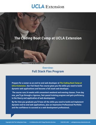 Overview:
Full Stack Flex Program
Prepare for a career as an end-to-end web developer at The Coding Boot Camp at
UCLA Extension. Our Full Stack Flex course gives you the skills you need to build
dynamic web applications and become a full stack web developer.
The course runs 24 weeks with convenient weekend and evening classes. From day
one, you’ll go through a rigorous, fast-paced training program and gain proficiency
in the theory and application of web development.
By the time you graduate you’ll have all the skills you need to build and implement
dynamic end-to-end web applications, plus an impressive Professional Portfolio
and the confidence to succeed as a web development professional.
The Coding Boot Camp at UCLA Extension
(310) 955-4093 | codingbootcamp.uclaextension.eduCopyright 2016 The Coding Boot Camp | In Collaboration with Trilogy Education Services
 
