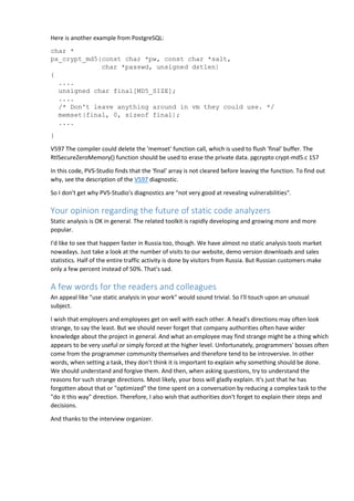 Here is another example from PostgreSQL: 
char * 
px_crypt_md5(const char *pw, const char *salt, 
char *passwd, unsigned dstlen) 
{ 
.... 
unsigned char final[MD5_SIZE]; 
.... 
/* Don't leave anything around in vm they could use. */ 
memset(final, 0, sizeof final); 
.... 
} 
V597 The compiler could delete the 'memset' function call, which is used to flush 'final' buffer. The 
RtlSecureZeroMemory() function should be used to erase the private data. pgcrypto crypt-md5.c 157 
In this code, PVS-Studio finds that the 'final' array is not cleared before leaving the function. To find out 
why, see the description of the V597 diagnostic. 
So I don't get why PVS-Studio's diagnostics are "not very good at revealing vulnerabilities". 
Your opinion regarding the future of static code analyzers 
Static analysis is OK in general. The related toolkit is rapidly developing and growing more and more 
popular. 
I'd like to see that happen faster in Russia too, though. We have almost no static analysis tools market 
nowadays. Just take a look at the number of visits to our website, demo version downloads and sales 
statistics. Half of the entire traffic activity is done by visitors from Russia. But Russian customers make 
only a few percent instead of 50%. That's sad. 
A few words for the readers and colleagues 
An appeal like "use static analysis in your work" would sound trivial. So I'll touch upon an unusual 
subject. 
I wish that employers and employees get on well with each other. A head's directions may often look 
strange, to say the least. But we should never forget that company authorities often have wider 
knowledge about the project in general. And what an employee may find strange might be a thing which 
appears to be very useful or simply forced at the higher level. Unfortunately, programmers' bosses often 
come from the programmer community themselves and therefore tend to be introversive. In other 
words, when setting a task, they don't think it is important to explain why something should be done. 
We should understand and forgive them. And then, when asking questions, try to understand the 
reasons for such strange directions. Most likely, your boss will gladly explain. It's just that he has 
forgotten about that or "optimized" the time spent on a conversation by reducing a complex task to the 
"do it this way" direction. Therefore, I also wish that authorities don't forget to explain their steps and 
decisions. 
And thanks to the interview organizer. 
 