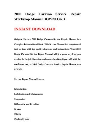 2000 Dodge Caravan Service Repair
Workshop Manual DOWNLOAD
INSTANT DOWNLOAD
Original Factory 2000 Dodge Caravan Service Repair Manual is a
Complete Informational Book. This Service Manual has easy-to-read
text sections with top quality diagrams and instructions. Trust 2000
Dodge Caravan Service Repair Manual will give you everything you
need to do the job. Save time and money by doing it yourself, with the
confidence only a 2000 Dodge Caravan Service Repair Manual can
provide.
Service Repair Manual Covers:
Introduction
Lubrication and Maintenance
Suspension
Differential and Driveline
Brakes
Clutch
Cooling System
 