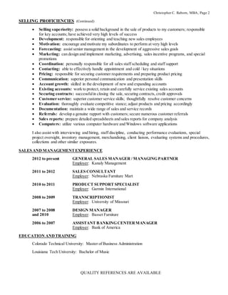 Christopher C. Raborn, MBA, Page 2
SELLING PROFICIENCIES (Continued)
 Selling superiority: possess a solid background in the sale of products to my customers; responsible
for key accounts; have achieved very high levels of success
 Development: responsible for orienting and teaching new sales employees
 Motivation: encourage and motivate my subordinates to perform at very high levels
 Forecasting: assist senior management in the development of aggressive sales goals
 Marketing: can design and implement marketing, advertising, sales incentive programs, and special
promotions
 Coordination: personally responsible for all sales staff scheduling and staff support
 Contacting: able to effectively handle appointment and cold / key situations
 Pricing: responsible for securing customer requirements and preparing product pricing
 Communication: superior personal communication and presentation skills
 Account growth: skilled in the development of new and expanding accounts
 Existing accounts: work to protect, retain and carefully service existing sales accounts
 Securing contracts: successfulin closing the sale, securing contracts, credit approvals
 Customer service: superior customer service skills; thoughtfully resolve customer concerns
 Evaluation: thoroughly evaluate competitive stance; adjust products and pricing accordingly
 Documentation: maintain a wide range of sales and service records
 Referrals: develop a genuine rapport with customers; secure numerous customer referrals
 Sales reports: prepare detailed spreadsheets and sales reports for company analysis
 Computers: utilize various computer hardware and Windows software applications
I also assist with interviewing and hiring, staff discipline, conducting performance evaluations, special
project oversight, inventory management, merchandising, client liaison, evaluating systems and procedures,
collections and other similar exposures.
SALES AND MANAGEMENTEXPERIENCE
2012 to present GENERAL SALES MANAGER / MANAGING PARTNER
Employer: Kanaly Management
2011 to 2012 SALES CONSULTANT
Employer: Nebraska Furniture Mart
2010 to 2011 PRODUCT SUPPORT SPECIALIST
Employer: Garmin International
2008 to 2009 TRANSCRIPTIONIST
Employer: University of Missouri
2007 to 2008 DESIGN MANAGER
and 2010 Employer: Basset Furniture
2006 to 2007 ASSISTANT BANKING CENTERMANAGER
Employer: Bank of America
EDUCATION ANDTRAINING
Colorado Technical University: Master of Business Administration
Louisiana Tech University: Bachelor of Music
QUALITY REFERENCES ARE AVAILABLE
 