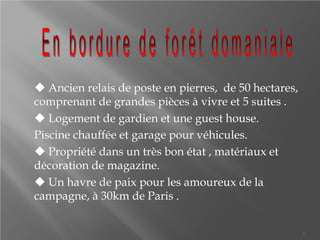  Ancien relais de poste en pierres, de 50 hectares,
comprenant de grandes pièces à vivre et 5 suites .
Logement de gardien et une guest house.
Piscine chauffée et garage pour véhicules.
Propriété dans un très bon état , matériaux et
décoration de magazine.
Un havre de paix pour les amoureux de la
campagne, à 30km de Paris .
3