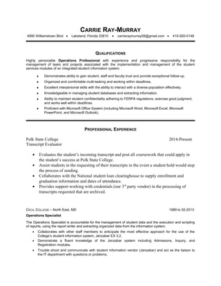 CARRIE RAY-MURRAY
4990 Williamstown Blvd • Lakeland, Florida 33810 • carrieraymurray58@gmail.com • 410-920-0148
QUALIFICATIONS
Highly personable Operations Professional with experience and progressive responsibility for the
management of tasks and projects associated with the implementation and management of the student
services modules of an integrated student information system.
♦ Demonstrates ability to gain student, staff and faculty trust and provide exceptional follow-up.
♦ Organized and comfortable multi-tasking and working within deadlines.
♦ Excellent interpersonal skills with the ability to interact with a diverse population effectively.
♦ Knowledgeable in managing student databases and extracting information.
♦ Ability to maintain student confidentiality adhering to FERPA regulations, exercise good judgment,
and works well within deadlines.
♦ Proficient with Microsoft Office System (including Microsoft Word, Microsoft Excel, Microsoft
PowerPoint, and Microsoft Outlook).
PROFESSIONAL EXPERIENCE
Polk State College 2014-Present
Transcript Evaluator
• Evaluates the student’s incoming transcript and post all coursework that could apply in
the student’s success at Polk State College.
• Assist students in the requesting of their transcripts in the event a student hold would stop
the process of sending.
• Collaborates with the National student loan clearinghouse to supply enrollment and
graduation information and dates of attendance.
• Provides support working with credentials (our 3rd
party vendor) in the processing of
transcripts requested that are archived.
CECIL COLLEGE – North East, MD 1989 to 02-2013
Operations Specialist
The Operations Specialist is accountable for the management of student data and the execution and scripting
of reports, using the report writer and extracting organized data from the information system.
• Collaborates with other staff members to anticipate the most effective approach for the use of the
College’s student information system, Jenzabar EX 3.2.
• Demonstrate a fluent knowledge of the Jenzabar system including Admissions, Inquiry, and
Registration modules.
• Trouble shoot and communicate with student information vendor (Jenzabar) and act as the liaison to
the IT department with questions or problems.
 