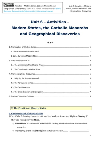 Unit 6: Activities – Modern
States, Catholic Monarchs and
Geographical Discoveries
1
Activities – Modern States, Catholic Monarchs and
Geographical Discoveries by Gema de la Torre is licensed under a Creative
Commons Reconocimiento-NoComercial 4.0 Internacional License
Unit 6 – Activities –
Modern States, the Catholic Monarchs
and Geographical Discoveries
INDEX
2. The Creation of Modern States........................................................................................................... 1
1. Characteristics of Modern States.................................................................................................... 1
2. Some European Modern States...................................................................................................... 2
3. The Catholic Monarchs ....................................................................................................................... 3
3.1. The Unification of Castile and Aragon ......................................................................................... 3
3.2. The Creation of a Modern State .................................................................................................. 3
4. The Geographical Discoveries............................................................................................................. 6
4.1. Why did the discoveries start? .................................................................................................... 6
4.2. The Portuguese routes................................................................................................................. 6
4.3. The Castilian route....................................................................................................................... 7
4.4. The Great Explorers and Navigators............................................................................................ 7
5. The Pre-Columbian Cultures............................................................................................................... 8
2. The Creation of Modern States
1. Characteristics of Modern States
1) Say if the following characteristics of the Modern States are Right or Wrong. If
they are wrong correct them.
a) A civil servant is a person that works only for the king and represents the interests of the
monarchy. _____ _____________________________________
b) The meaning of civil servant in Spanish is: fuerzas del orden. ____ ___________________.
 