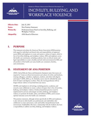 American Nurses Association Position Statement on
INCIVILITY, BULLYING, AND
WORKPLACE VIOLENCE
Effective Date:	 July 22, 2015
Status:	 New Position Statement
Written By:	 Professional Issues Panel on Incivility, Bullying, and 		
Workplace Violence
Adopted By:	 ANA Board of Directors
I.	PURPOSE
This statement articulates the American Nurses Association (ANA) position
with regard to individual and shared roles and responsibilities of registered
nurses (RNs) and employers to create and sustain a culture of respect, which is
free of incivility, bullying, and workplace violence. RNs and employers across
the health care continuum, including academia, have an ethical, moral, and
legal responsibility to create a healthy and safe work environment for RNs and
all members of the health care team, health care consumers, families,
and communities.
II.	STATEMENT OF ANA POSITION
ANA’s Code of Ethics for Nurses with Interpretive Statements states that nurses are
required to “create an ethical environment and culture of civility and kindness,
treating colleagues, coworkers, employees, students, and others with dignity
and respect” (ANA, 2015a, p. 4). Similarly, nurses must be afforded the same
level of respect and dignity as others. Thus, the nursing profession will no
longer tolerate violence of any kind from any source.
All RNs and employers in all settings, including practice, academia, and
research, must collaborate to create a culture of respect that is free of incivility,
bullying, and workplace violence. Evidence-based best practices must be
implemented to prevent and mitigate incivility, bullying, and workplace
violence; to promote the health, safety, and wellness of RNs; and to ensure
optimal outcomes across the health care continuum.
This position statement, although written specifically for RNs and employers,
is also relevant to other health care professionals and stakeholders who
collaborate to create and sustain a safe and healthy interprofessional work
environment. Stakeholders who have a relationship with the worksite also have
a responsibility to address incivility, bullying, and workplace violence.
 
