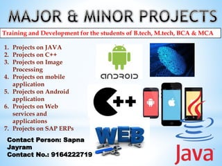 Training and Development for the students of B.tech, M.tech, BCA & MCA
1. Projects on JAVA
2. Projects on C++
3. Projects on Image
Processing
4. Projects on mobile
application
5. Projects on Android
application
6. Projects on Web
services and
applications
7. Projects on SAP ERPs
Contact Person: Sapna
Jayram
Contact No.: 9164222719
 