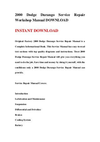 2000 Dodge Durango Service                                 Repair
Workshop Manual DOWNLOAD

INSTANT DOWNLOAD

Original Factory 2000 Dodge Durango Service Repair Manual is a

Complete Informational Book. This Service Manual has easy-to-read

text sections with top quality diagrams and instructions. Trust 2000

Dodge Durango Service Repair Manual will give you everything you

need to do the job. Save time and money by doing it yourself, with the

confidence only a 2000 Dodge Durango Service Repair Manual can

provide.



Service Repair Manual Covers:



Introduction

Lubrication and Maintenance

Suspension

Differential and Driveline

Brakes

Cooling System

Battery
 