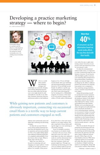 w w w . r a m d o c s . o r g 11
Developing a practice marketing
strategy — where to begin?
B Y C H R I S T O P H E R R H I N E S
e live in a world
where market-
ing techniques,
strategies and
technologies are constantly changing
and evolving. Marketing decisions
that were made within just the past
year or two might already be stale
and ineffective. Just like in any other
type of business, physicians, directors
and decision-makers in the healthcare
happens to be a 50-year-old high-
income female, then your marketing
and advertising should be primarily
directed at 50-year-old high-income
females. In addition to gender, age
and financial status, location plays a
role. Don’t waste advertising dol-
lars by running ads in a Philadelphia
magazine, for instance, if the major-
ity of your practice’s patients reside
within a 50-mile radius of Richmond.
even (when the time is right) enter-
taining content. Focus less on your
practice itself and instead focus more
on your patients’ needs.
To obtain the aforementioned
industry leader status, it is imperative
to create a professional image for your
business or practice. If your practice
offers the highest quality of services,
your marketing efforts should mirror
that professionalism. Something as
simple as an attractive logo or web-
site design has the ability to influence
patients and customers into selecting
your practice over a competitor’s.
Your marketing message should be
concise, consistent and professional in
every aspect.
Along with presenting yourself
in a professional manner, reputation
is incredibly important, especially in
the healthcare industry. In the digital
marketplace, patients’ decisions are
often influenced by ratings, reviews
and feedback from other patients.
Whether you’re providing tips and
advice through social media platforms
such as Facebook and Twitter or
you’re answering patients’ questions
on your practice’s website, every piece
of communication, public or private,
should echo the professionalism that
contributes to your business being an
industry leader. Positioning your prac-
tice in this way often leads to more
word-of-mouth referrals — aka free
advertising.
How do you decide what type of
marketing and advertising will work
best for your business? In days gone
by, marketing and advertising usually
meant print ads, television and radio
spots, outdoor (billboard) advertis-
ing and a Yellow Pages ad in the
local telephone directory. While those
traditional options are occasionally
still viable, these days you also have
an abundance of digital marketing
options at your fingertips. Along with
your practice’s website, which should
W
“Marketing” continued on page 12
While gaining new patients and customers is
obviously important, connecting via occasional
email blasts is a terrific way to keep current
patients and customers engaged as well.
industry must continuously assess and
adjust their marketing and advertising
strategies.
So where do you start? How do
you go about making marketing deci-
sions that will ultimately lead to a bet-
ter reputation and increased profitabil-
ity? Due to the rapidly shifting digital
and traditional marketing landscapes,
it is completely understandable if you
don’t know where to begin. When in
doubt, begin with the basics.
Make sure your efforts are
focused on connecting with and
engaging your target audience. Create
a profile of your typical customer or
patient. For example, if that person
If you don’t have a clear and concise
handle on your target audience, first
take a step back to focus, before pull-
ing the trigger on a new marketing or
advertising campaign.
Focus on strengths to position
your business as an industry leader
— but don’t sell your services. Most
folks don’t want to be sold to. In-
stead, figure out what your audience’s
needs are and then demonstrate how
your practice can solve a problem
that your customers, clients and
patients might have. Through your
marketing and advertising, prove that
you’re an industry leader by provid-
ing informational, educational and
Christopher Rhines
is a partner and the
director of development
at Torx Media. He can
be reached at chris@
torxmedia.com or by
visiting www.torxmedia.
com.
Morethan
40%
of consumers say that
information found via
social media affects
the way they deal with
their health.
 