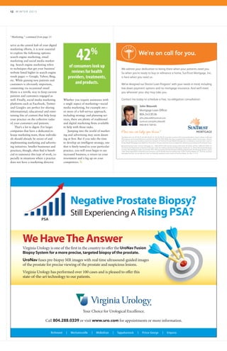 12 	 W I N T E R 2 0 1 5
“Marketing,” continued from page 11
serve as the central hub of your digital
marketing efforts, it is now essential
to explore the following options:
search engine marketing, email
marketing and social media market-
ing. Search engine marketing refers
to techniques that get your business’
website listed higher in search engine
result pages — Google, Yahoo, Bing,
etc. While gaining new patients and
customers is obviously important,
connecting via occasional email
blasts is a terrific way to keep current
patients and customers engaged as
well. Finally, social media marketing
platforms such as Facebook, Twitter
and Google+ are perfect for sharing
informational, educational and enter-
taining bits of content that help keep
your practice on the collective radar
of your customers and patients.
That’s a lot to digest. For larger
companies that have a dedicated in-
house marketing team, those individu-
als should already be aware of and
implementing marketing and advertis-
ing initiatives. Smaller businesses and
practices, though, often find it benefi-
cial to outsource this type of work, es-
pecially in situations where a practice
does not have a marketing director.
Whether you require assistance with
a single aspect of marketing—social
media marketing, for example ≠≠—
or more of a full-service approach,
including strategy and planning ser-
vices, there are plenty of traditional
and digital marketing firms available
to help with those tasks.
Jumping into the world of market-
ing and advertising may seem daunt-
ing at first. But if you take the time
to develop an intelligent strategy, one
that is finely-tuned to your particular
practice, you will soon begin to see
increased business, a return on your
investment and a leg up on your
competitors. R
John Blauvelt
Mortgage Loan Officer
804.343.9536
john.j.blauvelt@suntrust.com
suntrust.com/john.j.blauvelt
NMLSR # 168164
We admire your dedication to being there when your patients need you.
So when you’re ready to buy or refinance a home, SunTrust Mortgage, Inc.
is here when you need us.
We’ve designed our Doctor Loan Program1
with your needs in mind, including
low down payment options and no mortgage insurance. And we’ll meet
you wherever your day may take you.
Contact me today to schedule a free, no-obligation consultation.
We’re on call for you.
1
Available only in AL, AR, DE, FL, GA, MD, MS, NC, SC, TN, VA, WV, DC and select counties in PA to licensed Residents, Interns, Fellows in MD and
DO programs and licensed Physicians and Dentists (MD, DO, DDS, DMD) who have completed their residency within last ten years. Doctors
with over ten years post residency need to be members of SunTrust Private Wealth Management or belong to a practice that is part of
Private Wealth Mortgage to be eligible for this product. Ten year restriction does not apply when refinancing an existing SunTrust Doctor Loan.
Equal Housing Lender. SunTrust Mortgage, Inc. - NMLS #2915, 901 Semmes Avenue, Richmond, VA 23224, toll free 1-800-634-7928. CA:
licensed by the Department of Business Oversight under the California Residential Mortgage Lending Act, IL: Illinois Residential Mortgage
Licensee, MA: Mortgage Lender license #-ML-2915, NH: licensed by the New Hampshire Banking Department, NJ: Mortgage Banker License
- New Jersey Department of Banking and Insurance, and RI: Rhode Island Licensed Lender. ©2015 SunTrust Banks, Inc. SunTrust, SunTrust
Mortgage and How can we help you shine? are federally registered service marks of SunTrust Banks, Inc. Rev: 1.12.15
Your Choice for Urological Excellence.
Call 804.288.0339 or visit www.uro.com for appointments or more information.
Richmond | Mechanicsville | Midlothian | Tappahannock | Prince George | Emporia
Negative Prostate Biopsy?
Still Experiencing A Rising PSA?PSA
We HaveThe Answer
Virginia Urology is one of the first in the country to offer the UroNav Fusion
Biopsy System for a more precise, targeted biopsy of the prostate.
UroNav fuses pre-biopsy MR images with real time ultrasound-guided images
of the prostate for precise viewing of the prostate and suspicious lesions.
Virginia Urology has performed over 100 cases and is pleased to offer this
state-of-the-art technology to our patients.
42%
of consumers look up
reviews for health
providers, treatments,
and products.
 