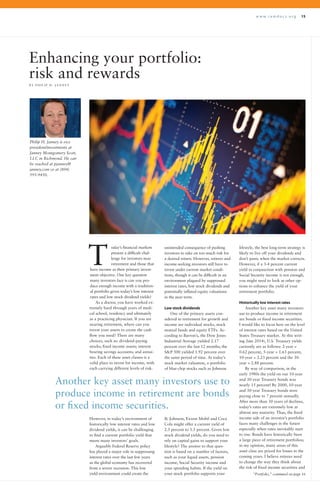 w w w . r a m d o c s . o r g 15
oday’s financial markets
present a difficult chal-
lenge for investors near
retirement and those that
have income as their primary invest-
ment objective. One key question
many investors face is can you pro-
duce enough income with a tradition-
al portfolio given today’s low interest
rates and low stock dividend yields?
As a doctor, you have worked ex-
tremely hard through years of medi-
cal school, residency and ultimately
as a practicing physician. If you are
nearing retirement, where can you
invest your assets to create the cash
flow you need? There are many
choices, such as: dividend-paying
stocks; fixed income assets; interest
bearing savings accounts; and annui-
ties. Each of these asset classes is a
valid place to invest for income, with
each carrying different levels of risk.
Enhancing your portfolio:
risk and rewards
B Y P H I L I P H . J A N N E Y
unintended consequence of pushing
investors to take on too much risk for
a desired return. However, retirees and
income-seeking investors still have to
invest under current market condi-
tions, though it can be difficult in an
environment plagued by suppressed
interest rates, low stock dividends and
potentially inflated equity valuations
in the near term.
Low stock dividends
One of the primary assets con-
sidered in retirement for growth and
income are individual stocks, stock
mutual funds and equity ETFs. Ac-
cording to Barron’s, the Dow Jones
Industrial Average yielded 2.17
percent over the last 12 months; the
S&P 500 yielded 1.92 percent over
the same period of time. At today’s
stock market valuation, a portfolio
of blue-chip stocks such as Johnson
lifestyle, the best long-term strategy is
likely to live off your dividends and
don’t panic when the market corrects.
However, if a 3-4 percent current
yield in conjunction with pension and
Social Security income is not enough,
you might need to look at other op-
tions to enhance the yield of your
retirement portfolio.
Historically low interest rates
Another key asset many investors
use to produce income in retirement
are bonds or fixed income securities.
I would like to focus here on the level
of interest rates based on the United
States Treasury market. At this writ-
ing (late 2014), U.S. Treasury yields
currently are as follows: 2-year =
0.62 percent, 5-year = 1.63 percent,
10-year = 2.23 percent and the 30-
year = 2.88 percent.
By way of comparison, in the
early 1980s the yield on our 10-year
and 30-year Treasury bonds was
nearly 15 percent! By 2000, 10-year
and 30-year Treasury bonds were
paying close to 7 percent annually.
After more than 30 years of declines,
today’s rates are extremely low at
almost any maturity. Thus, the fixed
income side of an investor’s portfolio
faces many challenges in the future
especially when rates inevitably start
to rise. Bonds have historically been
a large piece of retirement portfolios;
in my opinion, many areas of this
asset class are priced for losses in the
coming years. I believe retirees need
to change the way they think about
the risk of fixed income securities and
T
“Portfolio,” continued on page 16
Philip H. Janney is vice
president/investments at
Janney Montgomery Scott,
LLC in Richmond. He can
be reached at pjanney@
janney.com or at (804)
595-9450.
Another key asset many investors use to
produce income in retirement are bonds
or fixed income securities.
However, in today’s environment of
historically low interest rates and low
dividend yields, it can be challenging
to find a current portfolio yield that
meets many investors’ goals.
Arguably Federal Reserve policy
has played a major role in suppressing
interest rates over the last few years
as the global economy has recovered
from a severe recession. This low
yield environment could create the
& Johnson, Exxon Mobil and Coca
Cola might offer a current yield of
2.5 percent to 3.5 percent. Given low
stock dividend yields, do you need to
rely on capital gains to support your
lifestyle? The answer to that ques-
tion is based on a number of factors,
such as your liquid assets, pension
income, Social Security income and
your spending habits. If the yield on
your stock portfolio supports your
 