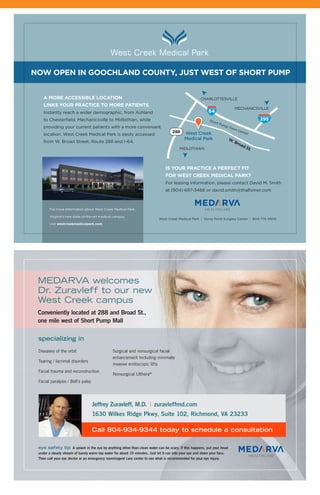 w w w . r a m d o c s . o r g 17
Jeffrey Zuravleff, M.D. | zuravleffmd.com
1630 Wilkes Ridge Pkwy, Suite 102, Richmond, VA 23233
eye safety tip A splash in the eye by anything other than clean water can be scary. If this happens, put your head
under a steady stream of barely warm tap water for about 15 minutes. Just let it run into your eye and down your face.
Then call your eye doctor or an emergency room/urgent care center to see what is recommended for your eye injury.
a More accessible location
links your practice to More patients
Instantly reach a wider demographic, from Ashland
to Chesterfield, Mechanicsville to Midlothian, while
providing your current patients with a more convenient
location. West Creek Medical Park is easily accessed
from W. Broad Street, Route 288 and I-64.
is your practice a perfect fit
for West creek Medical park?
For leasing information, please contact David M. Smith
at (804) 697-3466 or david.smith@thalhimer.com
West Creek Medical Park | Stony Point Surgery Center | 804-775-4500
For more information about West Creek Medical Park,
Virginia’s new state-of-the-art medical campus,
visit westcreekmedicalpark.com
noW open in Goochland county, just West of short puMp
W. broad st.
Short Pump Town CenterWest Creek
Medical Park
295
MECHANICSVILLE
MIDLOTHIAN
CHARLOTTESVILLE
specializing in
Diseases of the orbit
Tearing / lacrimal disorders
Facial trauma and reconstruction
Facial paralysis / Bell’s palsy
Surgical and nonsurgical facial
enhancement Including minimally
invasive endoscopic lifts
Nonsurgical Ulthera®
Call 804-934-9344 today to schedule a consultation
MEDARVA welcomes
Dr. Zuravleff to our new
West Creek campus
Conveniently located at 288 and Broad St.,
one mile west of Short Pump Mall
 