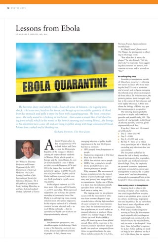 18 	 W I N T E R 2 0 1 5
He becomes dizzy and utterly weak…loses all sense of balance…he is going into
shock. He leans over, head on his knees, and brings up an incredible quantity of blood
from his stomach and spills it onto the floor with a gasping groan. He loses conscious-
ness…the only sound is a choking in his throat…then came a sound like a bed sheet be-
ing torn in half, which is the sound of his bowels opening and venting blood…the linings
of his intestines have come off and are being expelled along with huge amounts of blood.
Monet has crashed and is bleeding out.
			 Richard Preston, The Hot Zone
lmost 40 years after its
first recognition in 1976
in both Sudan and Zaire
— now the Democratic
Republic of the Congo — Ebola is
causing an unprecedented epidemic
in Western Africa which spread to
Europe and the United States. In over
20 initial clusters of cases of Ebola
in Africa recorded between 1976 and
2014, the largest had involved 425
patients in Uganda in 2000. By early
this year, more than 21,000 cases of
Ebola had been reported, with over
one third resulting in rapidly occur-
ring deaths.
In the original outbreak in 1976
there were 318 cases and 280 deaths
— an 88% mortality. With improved
supportive care in Africa the current
mortality is fortunately lower. But
Ebola is an unforgiving virus causing
infection even after minor exposures.
In the original outbreak 6% of family
contacts became infected, and — as
in all Ebola outbreaks — first re-
sponders and health care workers are
disproportionately affected.
Zoonoses
For immediate perspective, one
should recognize the following: Ebola
is one of the latest in a series of zoo-
noses, diseases spread from animals
to people. In fact, almost every
Lessons from Ebola
B Y R I C H A R D P. W E N Z E L , M D , M S C .
A
Norway, France, Spain and more
recently Italy.
In Albert Camus’ classic novel
The Plague, the protagonist is reflect-
ing on the tragic event:
“But what does it mean, the
plague?” he asks himself. “It’s life,
that’s all,” he responds. I am suggest-
ing that zoonoses are natural, will
continue to recur, and in a word are
“life.”
An unforgiving virus
Secondary transmissions outside
of Africa have occurred — affecting
two nurses in Texas who were treat-
ing the first U.S. case in a traveler,
and a nurse’s aide in Spain managing
the infected priest who was transport-
ed from Africa. In both instances, the
primary patients were managed only
late in the course of their diseases and
were highly infectious. A brief note
about the biology of Ebola may put
the transmissions in perspective:
The infecting dose is probably
very low — maybe only 1000 viral
particles and possibly only 100. The
number of viral particles in the blood
of infected patients, however, grows
exponentially each day:
If on day 1 there are: 10 viruses/
ml of blood, by
l 	 Day 2 – there are 100
l 	 Day 3 – 1000
l 	 Day 4 – 10,000 and so on
l 	 By Day 9 – there are a billion
virus particles per ml of blood, far
exceeding any infectious dose one
can estimate.
The key point is that late in
disease the risk to family members,
funeral participants, first responders
and health care workers is extraor-
dinarily high. Thus, the emphasis
on personal protective equipment
and strict protocols for patient care
management is critical, the so called
“moon suits” and the demanding
rehearsals for managing Ebola in the
hospital by those anticipating a case.
How society reacts to the epidemic
Stepping back to observe the
meaning or impact of an epidemic,
one could argue that how a society
reacts to an epidemic gives a view of
its culture, its thinking, its prepara-
tion and its politics. In my view there
have been a series of problems with
the U.S. response to Ebola:
1.	 With respect to the first patient
arriving in Texas, he was misman-
aged originally, the true diagnosis
surprisingly not considered on his
initial visit and he was sent home,
only to arrive at the hospital 2 days
later. Since he had had symptoms
for 2 days before seeking any medi-
cal help, he was admitted on day 4
to 5 of his illness, late for support-
emerging infection of public health
importance in the last 30-40 years
has been a zoonosis:
l	 HIV: jumped from chimpanzees to
people
l 	 Hantavirus: originated in field mice
l 	 West Nile fever: birds
l 	 SARS: bats to civit cats to people
l 	 MERS: bats to camels to people
l 	 Ebola: probably bats to non-
human primates to people
Why zoonoses? The movement of
human populations into the natural
habitat of animals through explora-
tion, war, poverty and hunger leads
to transmission. In the case of Ebola,
it is likely that the infection initially
spread to those seeking food from
bush meat or eating bats.
The tipping point for an epidemic
occurs with the movement of infec-
tion from remote villages to large
crowded cities, offering high numbers
of social contacts for virus transmis-
sion. Once the infection reaches ur-
ban populations, air travel makes an
unusual infection in southern China
(SARS) or a remote village in Africa
(Ebola) or Saudi Arabia (MERS)
only a 24 hour trip away from global
spread. Most of the cases seen in the
western countries have been infected
health care workers transported from
Africa to specialized units for care.
These include units in the U.S., U.K.,
Dr. Wenzel is Emeritus
Professor and Former
Chairman of the VCU
Department of Internal
Medicine. He is also
former President of the
International Society for
Infectious Diseases. He is
the author of a nonfiction
book, Stalking Microbes, as
well as a fictional medical
thriller, Labyrinth of Terror.
 