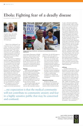 20 	 W I N T E R 2 0 1 5
RichmondAcademyofMedicine
2821EmerywoodParkway,Suite200
Richmond,Virginia23294
RRAMIFICATIONS
“Ebola Crisis in Richmond” was
a lead news story for weeks on end
in 2014. Yet, there was no Ebola in
Richmond, only hype generated by
some media outlets. The incident
turned out to be a good example of
sound clinical practice and effective
collaboration between private and
public partners to rule out Ebola
Viral Disease (EVD).
The staff at Crossover Healthcare
Ministries applied a reasonable clini-
cal protocol to address the health of
one of its patients who had recently
arrived in the U.S. from one of the
high risk countries in West Africa
to visit family. A cooperative effort
was undertaken by Crossover, the
Richmond City Health District, VCU
Health System, the Virginia Depart-
ment of Health, the Centers for
Disease Control and Prevention and
the Virginia Division of Consolidated
Laboratory Services to support our
clinical partners. Although far down
the list of possible disease conditions,
out of a preponderance of caution,
the CDC agreed to test for Ebola.
Local health departments in
Virginia are the local representatives
cable disease. For the EVD suspect or
patient, we will work quickly to:
•	 Work with stakeholders to coor-
dinate care, use of proper infec-
tion control measures including
isolation precautions and decon-
tamination procedures, help to
coordinate specimen collection for
laboratory testing with the hospi-
tal, DCLS and CDC.
•	 Reach consensus with medical
providers on patient management
and public relations management.
•	 Conduct an epidemiologic
investigation of suspected and
confirmed cases; conduct contact
investigation.
Quarantine monitoring
Though we still occasionally
evoke quarantine and isolation mea-
sures in Virginia, primarily for TB
control, we have not been involved
in such a substantial undertaking
as EVD in decades. VDH is actively
involved in receiving referrals from
the five major airports in the U.S.
that are screening individuals for
EVD from the high risk West Afri-
can countries. If the person arrives
at Washington Dulles International
Airport in Loudoun, the Loudoun
County Health Department receives
the referral from the airport screeners
and these individuals are then re-
ferred to the local health department
at their place of destination. The local
health department monitors the indi-
vidual for 21 days after last possible
exposure for emergence of disease
and collects information twice daily
including EVD-related symptoms
and fever. VDH has monitored more
than 225 individuals to date, mostly
in Northern Virginia. Only four have
been referred for medical work-up
and no disease has emerged from
those being monitored in Virginia.
The individuals being monitored have
been very cooperative; no one has
broken quarantine requiring manda-
tory quarantine orders issued by the
VDH commissioner.
A PR issue
As public health director for
Richmond, my expectation is that the
medical community will not contrib-
ute to community anxiety and fear
in a highly sensitive public that may
be concerned and confused. It is my
desire that all of us will consider the
well-being of our community while
providing information in a respon-
sible, credible and empathetic manner
that informs our residents. The Rich-
mond City Health District takes the
responsibility of working together for
a healthier community very seriously.
We hope that all RAM members and
others in the medical community will
partner with us to help ensure that in-
formation impacting the health of our
community is provided in a consider-
ate as well as truthful manner. Work-
ing with the media is an important
public health tool to communicate to
our patients — the community. R
Ebola: Fighting fear of a deadly disease
B Y D O N A L D R . S T E R N , M D , M . P. H .
Donald R. Stern, MD, MPH,
is director, Richmond City
Health District. He can be
reached at Donald.Stern@
vdh.virginia.gov.
of the Virginia Department of Health
which sets a high standard for public
health practice and a uniform state-
wide approach. VDH has the author-
ity to implement appropriate public
health control measures (e.g., quaran-
tine, isolation, immunization, decon-
tamination or treatment) for diseases
that threaten the public health.
Planning
VDH and local health departments
are always prepared for problems
that threaten the community’s health.
However, additional planning has
been done to supplement the efforts,
promulgate CDC guidelines and
develop a statewide system of care in
the event that EVD does emerge and
become present in Virginia.
The local public health approach
to EVD is really no different than
with any other reportable communi-
…my expectation is that the medical community
will not contribute to community anxiety and fear
in a highly sensitive public that may be concerned
and confused.
A happy customer gets a free flu shot - one of many services provided by the Richmond City
Health District.
 