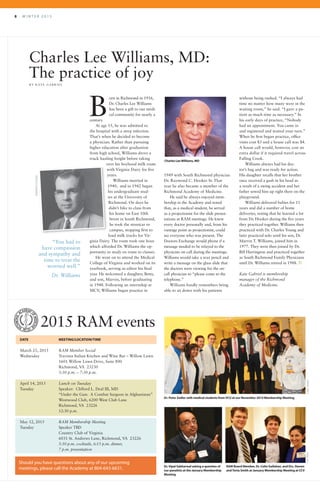 8 	 W I N T E R 2 0 1 5
Charles Lee Williams, MD:
The practice of joy
B Y K AT E G A B R I E L
orn in Richmond in 1916,
Dr. Charles Lee Williams
has been a gift to our medi-
cal community for nearly a
century.
At age 15, he was admitted to
the hospital with a strep infection.
That’s when he decided to become
a physician. Rather than pursuing
higher education after graduation
from high school, Williams drove a
truck hauling freight before taking
over his boyhood milk route
with Virginia Dairy for five
years.
Williams married in
1940, and in 1942 began
his undergraduate stud-
ies at the University of
Richmond. On days he
didn’t bike to class from
his home on East 10th
Street in South Richmond,
he took the streetcar to
campus, stopping first to
load milk trucks for Vir-
ginia Dairy. The route took one hour
which afforded Dr. Williams the op-
portunity to study en route to classes.
He went on to attend the Medical
College of Virginia and worked on its
yearbook, serving as editor his final
year. He welcomed a daughter, Betty,
and son, Marvin, before graduating
in 1948. Following an internship at
MCV, Williams began practice in
1949 with South Richmond physician
Dr. Raymond C. Hooker Sr. That
year he also became a member of the
Richmond Academy of Medicine.
He said he always enjoyed mem-
bership in the Academy and noted
that, as a medical student, he served
as a projectionist for the slide presen-
tations at RAM meetings. He knew
every doctor personally and, from his
vantage point as projectionist, could
see everyone who was present. The
Doctors Exchange would phone if a
message needed to be relayed to the
physician on call during the meetings.
Williams would take a wax pencil and
write a message on the glass slide that
the doctors were viewing for the on-
call physician to “please come to the
telephone.”
Williams fondly remembers being
able to sit down with his patients
2015 RAM events
DATE 	 MEETING/LOCATION/TIME
March 25, 2015	 RAM Member Social
Wednesday	 Travinia Italian Kitchen and Wine Bar – Willow Lawn
	 1601 Willow Lawn Drive, Suite 800
	 Richmond, VA 23230
	 5:30 p.m. – 7:30 p.m.
April 14, 2015	 Lunch on Tuesday	
Tuesday	 Speaker: Clifford L. Deal III, MD
	 “Under the Gun: A Combat Surgeon in Afghanistan”	
	 Westwood Club, 6200 West Club Lane
	 Richmond, VA 23226
	 12:30 p.m.
May 12, 2015	 RAM Membership Meeting
Tuesday	 Speaker TBD
	 Country Club of Virginia
	 6031 St. Andrews Lane, Richmond, VA 23226
		 5:30 p.m. cocktails, 6:15 p.m. dinner,
		 7 p.m. presentation
Should you have questions about any of our upcoming
meetings, please call the Academy at 804-643-6631.
without being rushed. “I always had
time no matter how many were in the
waiting room,” he said. “I gave a pa-
tient as much time as necessary.” In
his early days of practice, “Nobody
had an appointment. You came in
and registered and waited your turn.”
When he first began practice, office
visits cost $3 and a house call was $4.
A house call would, however, cost an
extra dollar if it required travel across
Falling Creek.
Williams always had his doc-
tor’s bag and was ready for action.
His daughter recalls that her brother
once received a gash in his head as
a result of a swing accident and her
father sewed him up right there on the
playground.
Williams delivered babies for 11
years and did a number of home
deliveries, noting that he learned a lot
from Dr. Hooker during the five years
they practiced together. Williams then
practiced with Dr. Charles Young and
later practiced solo until his son, Dr.
Marvin T. Williams, joined him in
1977. They were then joined by Dr.
Bill Harrington and practiced together
as South Richmond Family Physicians
until Dr. Williams retired in 1988. R
Kate Gabriel is membership
manager of the Richmond
Academy of Medicine.
Charles LeeWilliams, MD
B
Dr. Peter Zedler with medical students fromVCU at our November 2014 Membership Meeting
Dr.Vipal Sabharwal asking a question of
our panelists at the January Membership
Meeting
RAM Board Member, Dr. Colin Gallahan, and Drs. Steven
andTovia Smith at January Membership Meeting at CCV
CHIPJONESJAYPAUL
“You had to
have compassion
and sympathy and
time to treat the
worried well.”
Dr. Williams
DIMENTISTUDIO
 