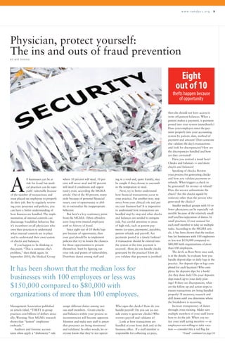 w w w . r a m d o c s . o r g 9
ll businesses can be at
risk for fraud but medi-
cal practices can be espe-
cially vulnerable because
of the number of transactions and
trust placed on employees to properly
do their job. But by regularly review-
ing your processes and policies, you
can have a better understanding of
how finances are handled. The imple-
mentation of internal controls can
discourage fraudulent behavior. But
it’s incumbent on all physicians who
own their practices to understand
what internal controls are in place
and to understand their own system
of checks and balances.
If you happen to be thinking at
this point, “This is someone else’s
problem,” then think again. In
September 2010, the Medical Group
Physician, protect yourself:
The ins and outs of fraud prevention
B Y K I T Y O U N G
ing in a void and, quite frankly, may
be caught if they choose to succumb
to the temptation to steal.
Next, try to better understand
how financial transactions occur in
your practice. Put another way, step
away from your clinical role and put
on your business hat! It is imperative
to understand how transactions are
handled step-by-step and what checks
and balances are needed to mitigate
risk. Pay careful attention to areas
of high-risk, such as patient pay-
ments (co-pays, payments), payables,
patient refunds and payroll. Are
payments posted in a timely fashion?
A transaction should be entered into
the system at the time payment is
received. How do you handle checks
generated by the practice? How do
you validate that payment is justified?
then she should not have access to
write off patient balances. When a
patient makes a payment, is payment
posted into your system immediately?
Does your employee enter the pay-
ment properly into your accounting
system by patient, date, method of
payment and amount? Does someone
else validate the day’s transactions
and look for discrepancies? How are
the discrepancies handled and how
are they corrected?
Have you noticed a trend here?
Checks and balances — and more
checks and balances!
Speaking of checks: Review
your process for generating checks
and how you validate payments or
refunds. What triggers a check to
be generated? An invoice or refund?
Does the invoice substantiate the
check? Are the checks signed by
someone other than the person who
generated the checks?
Smaller medical groups with 10 or
fewer physicians can be especially vul-
nerable because of the relatively small
staff and less separation of duties. In
small practices, it’s not unusual for
each staff member to take on multiple
tasks. According to the MGMA arti-
cle, it has been shown that the median
loss for businesses with 100 employees
or less was $150,000 compared to
$80,000 with organizations of more
than 100 employees.
The devil, as Ross Perot once said,
is in the details. So evaluate how you
handle deposit slips or daily logs in the
practice. Are deposit slips or logs com-
pleted for each location? Who com-
pletes the deposits slips for a bank?
Are they done daily? Do your deposits
slips match up to your daily post-
ings? If there are discrepancies, what
are the follow up and action steps to
ensure transactions are being handled
properly? If necessary, research and
drill down until you determine where
the breakdown is occurring.
Increase transparency of duties
through cross training. Make sure
multiple members of your staff know
how to do the job. When you no-
tice your staff acting secretive — or
employees not willing to take vaca-
tion — consider this a red flag for
A
where 10 percent will steal, 10 per-
cent will never steal and 80 percent
will steal if conditions and oppor-
tunity exist, according the MGMA
article. Out of the 80 percent, many
stole because of personal financial
issues, ease of opportunity or abil-
ity to rationalize the inappropriate
behavior.
But here’s a key cautionary point
from the MGMA: Often offenders
were long-term trusted employees
with no history of fraud.
Since eight out of 10 thefts hap-
pen because of opportunity, then
your goal should be to implement
policies that try to lessen the chances
for those opportunities to present
themselves. Start by figuring out
your risk and points of vulnerability.
Distribute duties among staff and
Management Association published
an article titled, “THEFT in group
practices cost billions of dollars annu-
ally; Warning: New MGMA research
shows that “honest” employees
embezzle.”
Auditors and forensic accoun-
tants often apply a “dishonesty” rule
assign different duties among vari-
ous staff members. Create checks
and balances within your process so
inconsistencies will become apparent.
Monitor and make sure staff is aware
that processes are being monitored
and validated. In other words, let ev-
eryone know that they’re not operat- “Fraud” continued on page 10
Eight
out of 10
thefts happen because
of opportunity
It has been shown that the median loss for
businesses with 100 employees or less was
$150,000 compared to $80,000 with
organizations of more than 100 employees.
Who signs the checks? How do you
handle payroll? Do you use an out-
side entity to generate checks? Who
reviews payroll and validates it?
Look at how transactions are
handled at your front desk and in the
business office. If a staff member is
responsible for collecting co-pays,
 