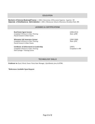Page 2 of 2
EDUCATION
Bachelor of Science-Business/Finance • 2006 • University of Wisconsin-Superior, Superior, WI
Associate of Arts-Business Administration • 2001 • Minnesota School of Business, Brooklyn Park, MN
LICENSES & CERTIFICATIONS
Real Estate Agent License (2006-2012)
Completed 90 Hours in Class Training State of MN
Passed General & State Exams
Wisconsin Life Insurance License (2005-2008)
Completed 60 Hours in Class Training State of WI
Passed General & State Exams
Certificate of Achievement in Leadership (2007)
Completed 30 Hours in Class Training Completed in MN
Dale Carnegie Training Course
TECHNOLOGY SKILLS
Proficient in: Excel, Word, Power Point, Rent Manager, QuickBooks, Java, & HTML
*References Available Upon Request
 