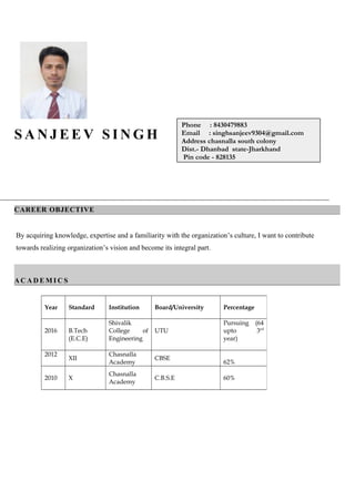 S A N J E E V S I N G H
CAREER OBJECTIVE
By acquiring knowledge, expertise and a familiarity with the organization’s culture, I want to contribute
towards realizing organization’s vision and become its integral part.
A C A D E M I C S
Year Standard Institution Board/University Percentage
2016 B.Tech
(E.C.E)
Shivalik
College of
Engineering
UTU
Pursuing (64
upto 3rd
year)
2012
XII
Chasnalla
Academy
CBSE
62%
2010 X
Chasnalla
Academy
C.B.S.E 60%
Phone : 8430479883
Email : singhsanjeev9304@gmail.com
Address chasnalla south colony
Dist.- Dhanbad state-Jharkhand
Pin code - 828135
 