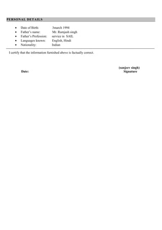 PERSONAL DETAILS
• Date of Birth: 3march 1994
• Father’s name: Mr. Ramjash singh
• Father’s Profession: service in SAIL
• Languages known: English, Hindi
• Nationality: Indian
I certify that the information furnished above is factually correct.
(sanjeev singh)
Date: Signature
 