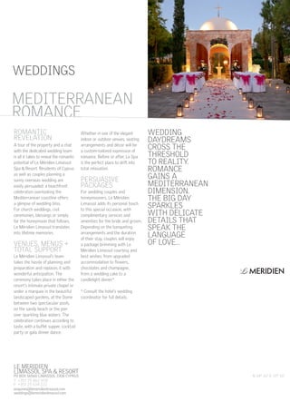 WEDDINGS

MEDITERRANEAN
ROMANCE
ROMANTIC                                 Whether in one of the elegant        WEDDING
REVELATION                               indoor or outdoor venues, seating    DAYDREAMS
A tour of the property and a chat
with the dedicated wedding team
                                         arrangements and décor will be
                                         a custom-tailored expression of
                                                                              CROSS THE
is all it takes to reveal the romantic   romance. Before or after, Le Spa     THRESHOLD
potential of Le Méridien Limassol        is the perfect place to drift into   TO REALITY.
Spa & Resort. Residents of Cyprus        total relaxation.                    ROMANCE
as well as couples planning a
sunny overseas wedding are               PERSUASIVE                           GAINS A
easily persuaded: a beachfront           PACKAGES                             MEDITERRANEAN
celebration overlooking the              For wedding couples and              DIMENSION.
Mediterranean coastline offers           honeymooners, Le Méridien            THE BIG DAY
a glimpse of wedding bliss.
For church weddings, civil
                                         Limassol adds its personal touch
                                         to this special occasion, with
                                                                              SPARKLES
ceremonies, blessings or simply          complimentary services and           WITH DELICATE
for the honeymoon that follows,          amenities for the bride and groom.   DETAILS THAT
Le Méridien Limassol translates          Depending on the banqueting          SPEAK THE
into lifetime memories.                  arrangements and the duration
                                         of their stay, couples will enjoy
                                                                              LANGUAGE
VENUES, MENUS +                          a package brimming with Le           OF LOVE…
TOTAL SUPPORT                            Méridien Limassol courtesy and
Le Méridien Limassol’s team              best wishes: from upgraded
takes the hassle of planning and         accommodation to flowers,
preparation and replaces it with         chocolates and champagne,
wonderful anticipation. The              from a wedding cake to a
ceremony takes place in either the       candlelight dinner.*
resort’s intimate private chapel or
under a marquee in the beautiful         * Consult the hotel’s wedding
landscaped gardens, at the Dome          coordinator for full details.
between two spectacular pools,
on the sandy beach or the pier
over sparkling blue waters. The
celebration continues according to
taste, with a buffet supper, cocktail
party or gala dinner dance.




LE MERIDIEN
LIMASSOL SPA & RESORT
PO BOX 56560 LIMASSOL 3308 CYPRUS                                                             N 34° 42’ E 33° 10’
T +357 25 862 000
F +357 25 634 222
enquiries@lemeridienlimassol.com
weddings@lemeridienlimassol.com
 