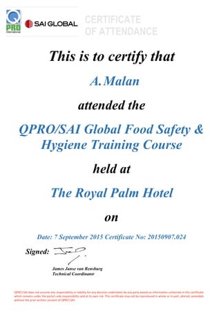 QPRO│SAI does not assume any responsibility or liability for any decision undertaken by any party based on information contained in this certificate
which remains under the party's sole responsibility and at its own risk. This certificate may not be reproduced in whole or in part, altered, amended,
without the prior written consent of QPRO│SAI.
This is to certify that
A.Malan
attended the
QPRO/SAI Global Food Safety &
Hygiene Training Course
held at
The Royal Palm Hotel
on
Date: 7 September 2015 Certificate No: 20150907.024
Signed:
James Janse van Rensburg
Technical Coordinator
CERTIFICATE
OF ATTENDANCE
 