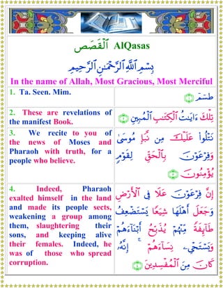 È|Ás)ø9$# AlQasas
ÉΟó¡Î0«!$#Ç⎯≈uΗ÷q§9$#ÉΟŠÏm§9$#
In the name of Allah, Most Gracious, Most Merciful
1. Ta. Seen. Mim.
$Οû¡Û∩⊇∪
2. These are revelations of
the manifest Book.
y7ù=Ï?àM≈tƒ#u™É=≈tGÅ3ø9$#È⎦⎫Î7ßϑø9$#∩⊄∪
3. We recite to you of
the news of Moses and
Pharaoh with truth, for a
people who believe.
(#θè=÷GtΡšø‹n=tã⎯ÏΒÎ*t7¯Ρ4©y›θãΒ
šχöθtãöÏùuρÈd,ysø9$$Î/5Θöθs)Ï9
šχθãΖÏΒ÷σãƒ∩⊂∪
4. Indeed, Pharaoh
exalted himself in the land
and made its people sects,
weakening a group among
them, slaughtering their
sons, and keeping alive
their females. Indeed, he
was of those who spread
corruption.
¨βÎ)šχöθtãöÏùŸξtã’ÎûÇÚö‘F{$#
Ÿ≅yèy_uρ$yγn=÷δr&$Yèu‹Ï©ß#ÏèôÒtGó¡o„
ZπxÍ←!$sÛöΝåκ÷]ÏiΒßxÎn/x‹ãƒöΝèδu™!$oΨö/r&
⎯Ä©÷∏tGó¡o„uρöΝèδu™!$|¡ÏΡ4…çμ¯ΡÎ)
šχ%x.z⎯ÏΒt⎦⎪Ï‰Å¡øßϑø9$#∩⊆∪
 