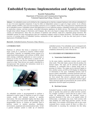 Embedded Systems: Implementation and Applications
Kaushik Padmanabhan
Department of Electronics and Communication Engineering
Velammal Engineering College, Chennai, TN
Abstract - An embedded system can be defined as the computing device that has computer hardware with software embedded in it
as one of its most important component. It may be either an independent system or a part of a larger system. As its software
usually embeds in ROM, it does not need secondary memories as in a computer. Nearly 99% of the processors manufactured end
up in embedded systems. Embedded systems find applications in every industrial segment. Embedded systems can be categorized
as stand-alone systems, real-time systems, networked information appliances & mobile devices. The embedded systems have
brought about radical changes in Electronics and Computer, they have also begun to impact other human activities. Embedded
systems are heterogeneous. Since they are mixtures of hardware and software, trade-off is important design decisions. But
embedded systems are more heterogeneous than just combining computer science & digital electronics. This paper presents an
overview of existing modes of Embedded Systems, architecture & their application. A look has also been given to future
deployment of Embedded Systems.
Keywords - Embedded Systems, Processors, Chips, Memory.
I. INTRODUCTION
Hardware & software that forms a component of some
larger system & is expected to function without human
intervention. Typically, an embedded system consists of a
single-board microcomputer with software in ROM, which
starts running a dedicated application as soon as power is
turned on & does not stop until power is turned off. An
embedded system is any device controlled by instructions
stored on a chip. These devices are usually controlled by a
microprocessor that executes the instructions stored on a
Read Only Memory (ROM) chip.
Fig. 1.0: CHIP
An embedded system is pre-programmed to perform a
dedicated or narrow range of functions as part of a larger
system, usually with minimal end-user or operator
intervention. The term 'embedded' implies that these chips
are an integral part of the system. Broadly speaking, these
programmable devices or systems are generally used to
perform, control or monitor processes, machinery,
environments, equipment and communications tasks. In fact
a general computer system is made up of numerous
embedded systems. If an embedded system is designed well,
the existence of the processor & the software could be
completely unnoticed by a user of the device.
II. CATEGORIES OF EMBEDDED SYSTEM
A. Stand-alone Embedded Systems
As the name implies, stand-alone systems work in stand-
alone mode. They take inputs, process them & produce the
desired output. The input can be electrical signal from
transducers or commands from a human being such as
pressing of a button. The output can be electrical signals to
drive another system, an LED or LCD display for displaying
of information to the users. Embedded Systems used in
process control, automobiles, consumer electronic items etc.
fall into this category in a process control system, the inputs
are from sensors that convert a physical entity such as
temperature or pressure into its equivalent electrical signal.
These electrical signals are processed by the system and the
appropriate electrical signals are produced.
B. Real-time Systems
Embedded Systems in which some specific work has to be
done in specific time period are called real-time systems.
For example- Consider a system that has to open a valve
within 30 milliseconds when the humidity crosses a
particular threshold. If the valve is not opened within 30
milliseconds, a catastrophe may occur. Such systems with
strict deadline are called hard real-time systems. On the
other hand, if we consider a DVD player and we give some
command from a remote control, & there is a delay of a
milliseconds in executing the command, but this delay
 
