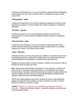 •“Classe de Companheiro é um curso de estudo no aprendizado de habilidades
e capacitação que dará maior sentido à vida e à amizade com Jesus a cada
hora do dia.”

Pesquisador – Hilda

•“Classe de Pesquisador é um curso de estudo que ajudará a encontrar novas
aventuras ao explorar o mundo de Deus com vistas a assegurar a verdadeira
felicidade.”

Pioneiro – Sandro

•“Classe de Pioneiro é um curso de estudo que abrirá novas áreas de
descobrimento no mundo natural e espiritual visando assegurar a verdadeira
felicidade.”

Excursionista – Lígia

•“Classe de Excursionista é um curso de estudo no desenvolvimento físico,
mental, cultural e espiritual que desafia os jovens a desenvolver um conceito
integral de si mesmo e do estilo de vida cristão.”

Guia – Maurício

•“Classe de Guia é um curso de estudo que enfatiza o crescimento pessoal e as
descobertas espirituais, preparando o desbravador pra o desenvolvimento de
novas habilidades nas lideranças e nas técnicas de sobrevivência”.

Depois de acesas todas as velas de Classe, a diretora Ana recoloca à vela do
Espírito do Clube no centro da mesa.

Ana: “Esta grande vela simboliza o Espírito do nosso programa, o Espírito do
nosso Clube, e é nela que vocês acenderão a luz de cada parte dos nossos
elevados ideais. Para fazer conhecido de todos os presentes e para reavivar em
nossos corações tal ideal, chama os 8 (oito) desbravadores escolhidos para
acender a bela luz da Lei dos Desbravadores”.

Os 8 (oito) desbravadores posicionam-se atrás da mesa e ordenadamente
pegam sua respectiva vela, recitam sua parte, acendem sua vela na vela do
Espírito do Clube e a colocam no lugar.

•André: “Senhores, eu represento os candidatos que de agora em diante
prometem... Observar a devoção matinal”, a cada dia dedicarei um tempo para
minha devoção pessoal.
 