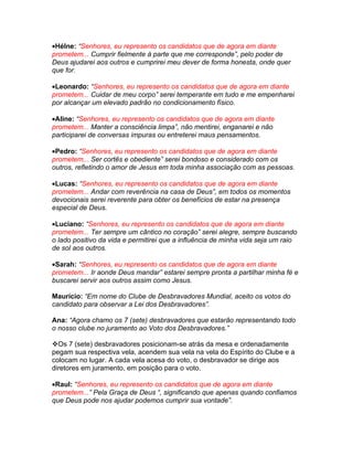 •Hélne: “Senhores, eu represento os candidatos que de agora em diante
prometem... Cumprir fielmente à parte que me corresponde”, pelo poder de
Deus ajudarei aos outros e cumprirei meu dever de forma honesta, onde quer
que for.

•Leonardo: “Senhores, eu represento os candidatos que de agora em diante
prometem... Cuidar de meu corpo” serei temperante em tudo e me empenharei
por alcançar um elevado padrão no condicionamento físico.

•Aline: “Senhores, eu represento os candidatos que de agora em diante
prometem... Manter a consciência limpa”, não mentirei, enganarei e não
participarei de conversas impuras ou entreterei maus pensamentos.

•Pedro: “Senhores, eu represento os candidatos que de agora em diante
prometem... Ser cortês e obediente” serei bondoso e considerado com os
outros, refletindo o amor de Jesus em toda minha associação com as pessoas.

•Lucas: “Senhores, eu represento os candidatos que de agora em diante
prometem... Andar com reverência na casa de Deus”, em todos os momentos
devocionais serei reverente para obter os benefícios de estar na presença
especial de Deus.

•Luciano: “Senhores, eu represento os candidatos que de agora em diante
prometem... Ter sempre um cântico no coração” serei alegre, sempre buscando
o lado positivo da vida e permitirei que a influência de minha vida seja um raio
de sol aos outros.

•Sarah: “Senhores, eu represento os candidatos que de agora em diante
prometem... Ir aonde Deus mandar” estarei sempre pronta a partilhar minha fé e
buscarei servir aos outros assim como Jesus.

Maurício: “Em nome do Clube de Desbravadores Mundial, aceito os votos do
candidato para observar a Lei dos Desbravadores”.

Ana: “Agora chamo os 7 (sete) desbravadores que estarão representando todo
o nosso clube no juramento ao Voto dos Desbravadores.”

Os 7 (sete) desbravadores posicionam-se atrás da mesa e ordenadamente
pegam sua respectiva vela, acendem sua vela na vela do Espírito do Clube e a
colocam no lugar. A cada vela acesa do voto, o desbravador se dirige aos
diretores em juramento, em posição para o voto.

•Raul: “Senhores, eu represento os candidatos que de agora em diante
prometem...” Pela Graça de Deus “, significando que apenas quando confiamos
que Deus pode nos ajudar podemos cumprir sua vontade”.
 