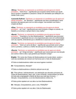 •Winny: “Senhores, eu represento os candidatos que de agora em diante
prometem...” Serei Puro “, significando que ocuparei minha mente com aquilo
que é correto e verdadeiro e passarei o tempo em atividades que edifiquem um
caráter forte e puro”.

•Leonardo Sullivan: “Senhores, eu represento os candidatos que de agora em
diante prometem... ser” Bondoso “, significando que terei consideração e serei
bondoso não apenas para com os meus amigos, mas também com toda a
criação de Deus”.

•Elias: “Senhores, eu represento os candidatos que de agora em diante
prometem... ser” Leal “, significando que serei honesto e íntegro no estudo, no
trabalho e no brincar e sempre farei o meu melhor”.

•Rennê: “Senhores, eu represento os candidatos que de agora em diante
prometem...” Guardarei a Lei dos Desbravadores “, significando que procurarei
compreender o significado da Lei e me empenharei para viver em conformidade
com seu espírito, entendendo que a obediência é essencial a toda organização”.

•Renan: “Senhores, eu represento os candidatos que de agora em diante
prometem...” Serei um servo de Deus “, significando que prometo servir a Deus
como o primeiro, o último e o melhor de tudo que for chamado a ser e a fazer”.

•Ronnie: “Senhores, eu represento os candidatos que de agora em diante
prometem... ser” Amigo de todos “, significando que viverei para ser uma benção
aos outros e farei a eles o que gostaria que fizessem comigo”.

Brigitte: “Em nome dos Clubes de Desbravadores do mundo inteiro, aceito o
voto dos candidatos de viverem em harmonia com o Voto do Desbravador”.

Todos os desbravadores voltam aos seus lugares e sentam.

Eli: “Conquistadores, Atenção!”

Todos os desbravadores e diretoria colocam-se em pé.

Eli: “Para afirmar, individualmente, sua dedicação aos elevados princípios do
Clube de Desbravadores, peço, que, a meu comando, comprometam-se diante
de toda esta congregação e diante de Deus que está aqui conosco...”.
Atenção, Conquistadores, a Lei dos Desbravadores ordena-me...”“.

Todos juntos repetem em voz alta a Lei dos Desbravadores.

Eli: “Atenção, Conquistadores, para o voto, POSIÇÃO!”

Todos juntos repetem em voz alta o Voto do Desbravador
 