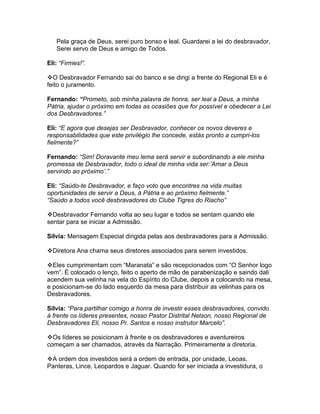 Pela graça de Deus, serei puro bonso e leal. Guardarei a lei do desbravador,
   Serei servo de Deus e amigo de Todos.

Eli: “Firmes!”.

O Desbravador Fernando sai do banco e se dirigi a frente do Regional Eli e é
feito o juramento.

Fernando: “Prometo, sob minha palavra de honra, ser leal a Deus, a minha
Pátria, ajudar o próximo em todas as ocasiões que for possível e obedecer a Lei
dos Desbravadores.”

Eli: “E agora que desejas ser Desbravador, conhecer os novos deveres e
responsabilidades que este privilégio lhe concede, estás pronto a cumpri-los
fielmente?”

Fernando: “Sim! Doravante meu lema será servir e subordinando a ele minha
promessa de Desbravador, todo o ideal de minha vida ser:’Amar a Deus
servindo ao próximo’.”

Eli: “Saúdo-te Desbravador, e faço voto que encontres na vida muitas
oportunidades de servir a Deus, à Pátria e ao próximo fielmente.”
“Saúdo a todos você desbravadores do Clube Tigres do Riacho”

Desbravador Fernando volta ao seu lugar e todos se sentam quando ele
sentar para se iniciar a Admissão.

Silvia: Mensagem Especial dirigida pelas aos desbravadores para a Admissão.

Diretora Ana chama seus diretores associados para serem investidos.

Eles cumprimentam com “Maranata” e são recepcionados com “O Senhor logo
vem”. É colocado o lenço, feito o aperto de mão de parabenização e saindo dali
acendem sua velinha na vela do Espírito do Clube, depois a colocando na mesa,
e posicionam-se do lado esquerdo da mesa para distribuir as velinhas para os
Desbravadores.

Silvia: “Para partilhar comigo a honra de investir esses desbravadores, convido
à frente os líderes presentes, nosso Pastor Distrital Nelson, nosso Regional de
Desbravadores Eli, nosso Pr. Santos e nosso instrutor Marcelo”.

Os líderes se posicionam à frente e os desbravadores e aventureiros
começam a ser chamados, através da Narração. Primeiramente a diretoria.

A ordem dos investidos será a ordem de entrada, por unidade, Leoas,
Panteras, Lince, Leopardos e Jaguar. Quando for ser iniciada a investidura, o
 