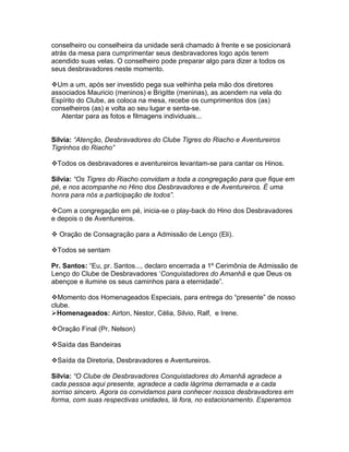 conselheiro ou conselheira da unidade será chamado à frente e se posicionará
atrás da mesa para cumprimentar seus desbravadores logo após terem
acendido suas velas. O conselheiro pode preparar algo para dizer a todos os
seus desbravadores neste momento.

Um a um, após ser investido pega sua velhinha pela mão dos diretores
associados Mauricio (meninos) e Brigitte (meninas), as acendem na vela do
Espírito do Clube, as coloca na mesa, recebe os cumprimentos dos (as)
conselheiros (as) e volta ao seu lugar e senta-se.
   Atentar para as fotos e filmagens individuais...


Silvia: “Atenção, Desbravadores do Clube Tigres do Riacho e Aventureiros
Tigrinhos do Riacho”

Todos os desbravadores e aventureiros levantam-se para cantar os Hinos.

Silvia: “Os Tigres do Riacho convidam a toda a congregação para que fique em
pé, e nos acompanhe no Hino dos Desbravadores e de Aventureiros. É uma
honra para nós a participação de todos”.

Com a congregação em pé, inicia-se o play-back do Hino dos Desbravadores
e depois o de Aventureiros.

 Oração de Consagração para a Admissão de Lenço (Eli).

Todos se sentam

Pr. Santos: “Eu, pr. Santos..., declaro encerrada a 1º Cerimônia de Admissão de
Lenço do Clube de Desbravadores ‘Conquistadores do Amanhã e que Deus os
abençoe e ilumine os seus caminhos para a eternidade”.

Momento dos Homenageados Especiais, para entrega do “presente” de nosso
clube.
Homenageados: Airton, Nestor, Célia, Silvio, Ralf, e Irene.

Oração Final (Pr. Nelson)

Saída das Bandeiras

Saída da Diretoria, Desbravadores e Aventureiros.

Silvia: “O Clube de Desbravadores Conquistadores do Amanhã agradece a
cada pessoa aqui presente, agradece a cada lágrima derramada e a cada
sorriso sincero. Agora os convidamos para conhecer nossos desbravadores em
forma, com suas respectivas unidades, lá fora, no estacionamento. Esperamos
 