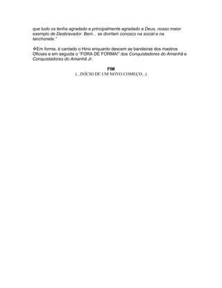que tudo os tenha agradado e principalmente agradado a Deus, nosso maior
exemplo de Desbravador. Bem... se divirtam conosco na social e na
lanchonete.”

Em forma, é cantado o Hino enquanto descem as bandeiras dos mastros
Oficiais e em seguida o “FORA DE FORMA!” dos Conquistadores do Amanhã e
Conquistadores do Amanhã Jr.

                                    FIM
                    (...INÍCIO DE UM NOVO COMEÇO...)
 