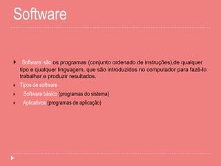 Software
 Software: são os programas (conjunto ordenado de instruções),de qualquer
tipo e qualquer linguagem, que são introduzidos no computador para fazê-lo
trabalhar e produzir resultados.
 Tipos de software
 Software básico (programas do sistema)
 Aplicativos (programas de aplicação)
 