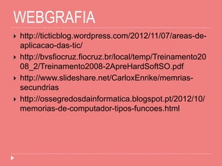 WEBGRAFIA
 http://ticticblog.wordpress.com/2012/11/07/areas-de-
aplicacao-das-tic/
 http://bvsfiocruz.fiocruz.br/local/temp/Treinamento20
08_2/Treinamento2008-2ApreHardSoftSO.pdf
 http://www.slideshare.net/CarloxEnrike/memrias-
secundrias
 http://ossegredosdainformatica.blogspot.pt/2012/10/
memorias-de-computador-tipos-funcoes.html
 