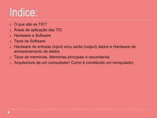 Indice:
∆ O que são as TIC?
∆ Áreas de aplicação das TIC
∆ Hardware e Software
∆ Tipos de Software
∆ Hardware de entrada (input) e/ou saída (output) dados e Hardware de
armazenamento de dados
∆ Tipos de memórias. Memórias principais e secundarias
∆ Arquitectura de um computador/ Como é constituído um computador.
 